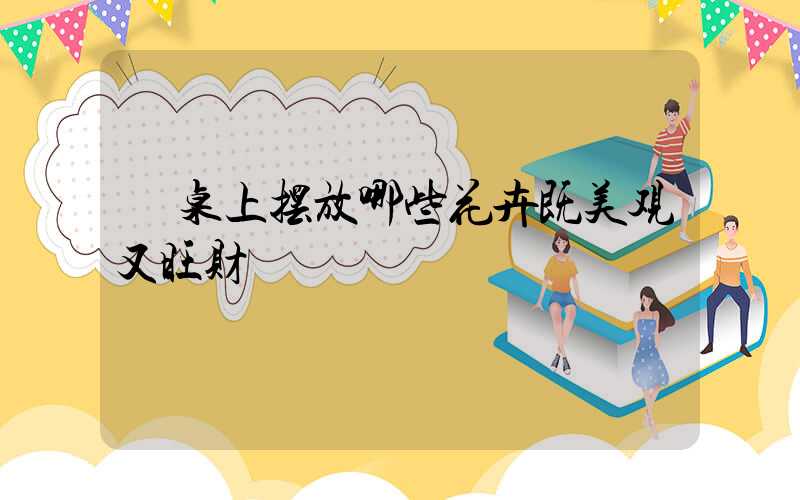  桌上摆放哪些花卉既美观又旺财